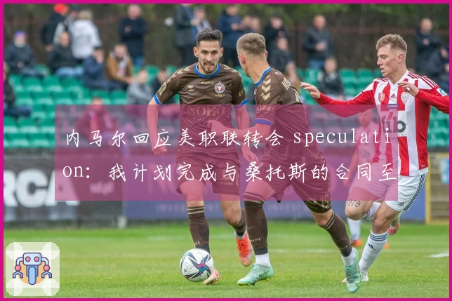 内马尔回应美职联转会 speculation：我计划完成与桑托斯的合同至年底