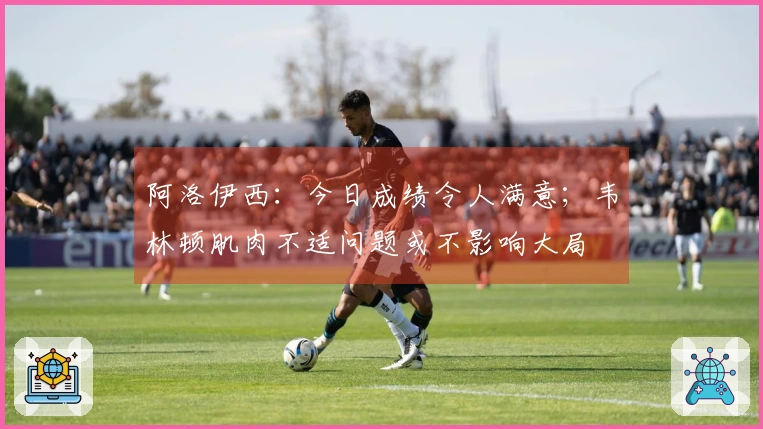 阿洛伊西：今日成绩令人满意；韦林顿肌肉不适问题或不影响大局