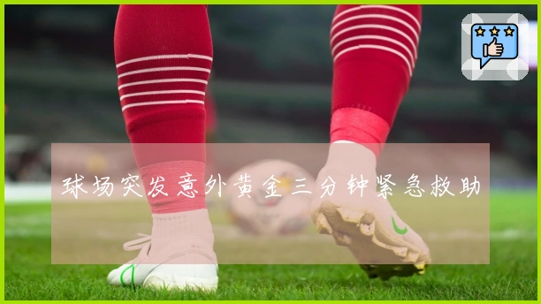 球场突发意外黄金三分钟紧急救助