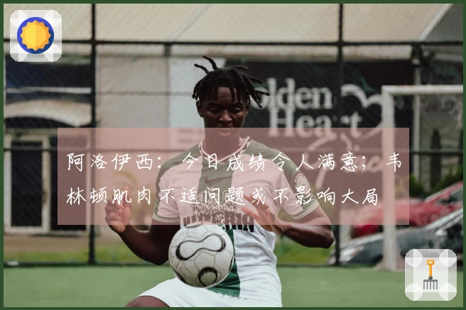 阿洛伊西：今日成绩令人满意；韦林顿肌肉不适问题或不影响大局