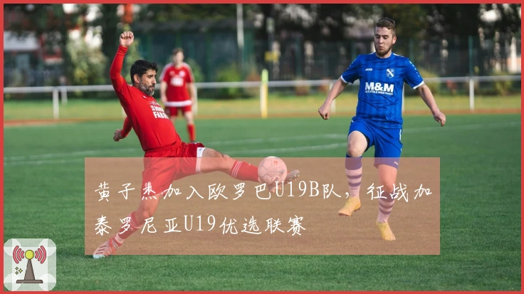 黄子杰加入欧罗巴U19B队，征战加泰罗尼亚U19优选联赛