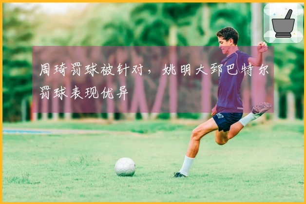 周琦罚球被针对，姚明大郅巴特尔罚球表现优异