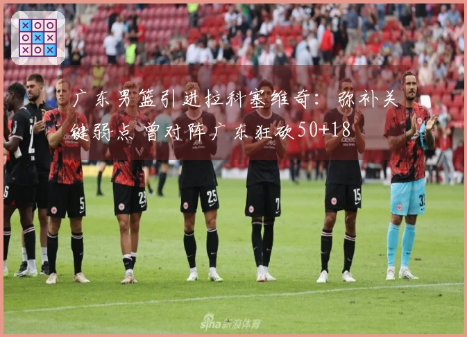 广东男篮引进拉科塞维奇：弥补关键弱点 曾对阵广东狂砍50+18