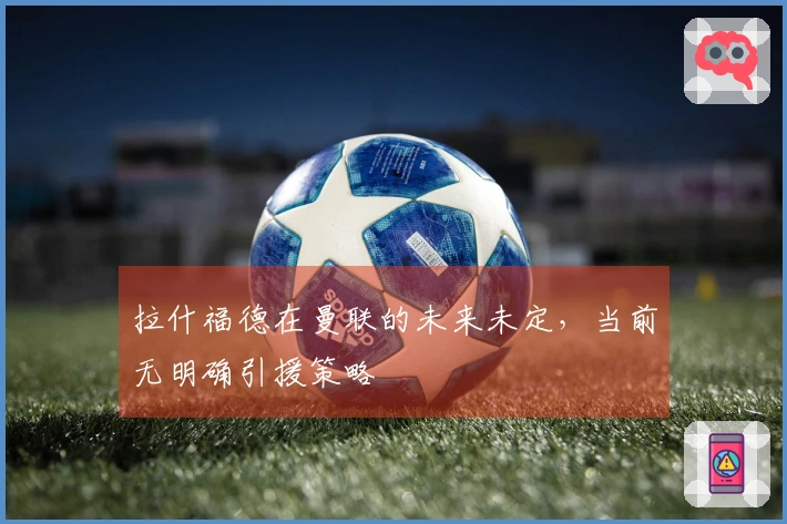 拉什福德在曼联的未来未定，当前无明确引援策略