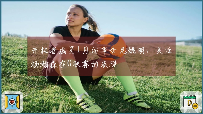 开拓者成员1月访华会见姚明，关注杨瀚森在G联赛的表现