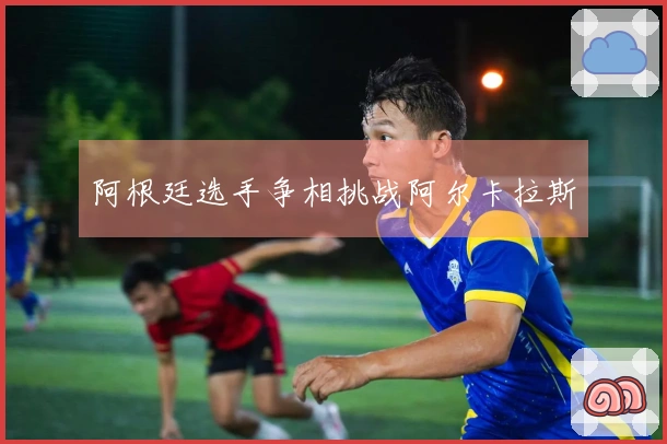 阿根廷选手争相挑战阿尔卡拉斯