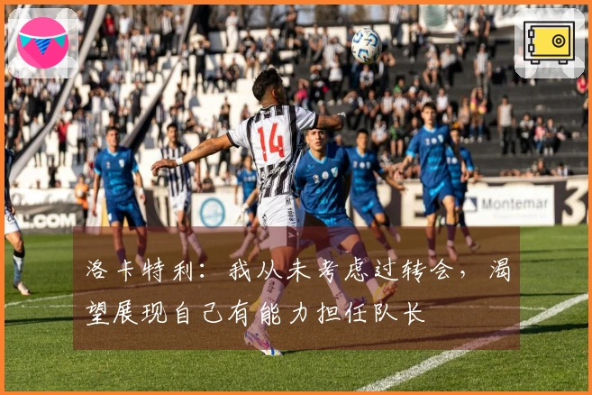 洛卡特利：我从未考虑过转会，渴望展现自己有能力担任队长