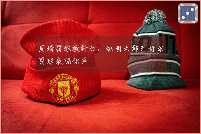 周琦罚球被针对，姚明大郅巴特尔罚球表现优异
