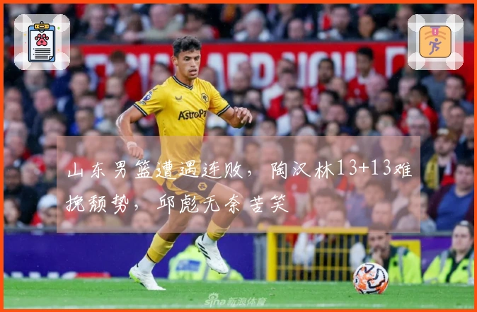 山东男篮遭遇连败，陶汉林13+13难挽颓势，邱彪无奈苦笑