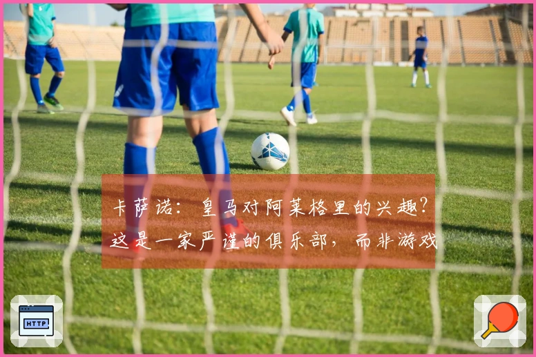 卡萨诺：皇马对阿莱格里的兴趣？这是一家严谨的俱乐部，而非游戏场所