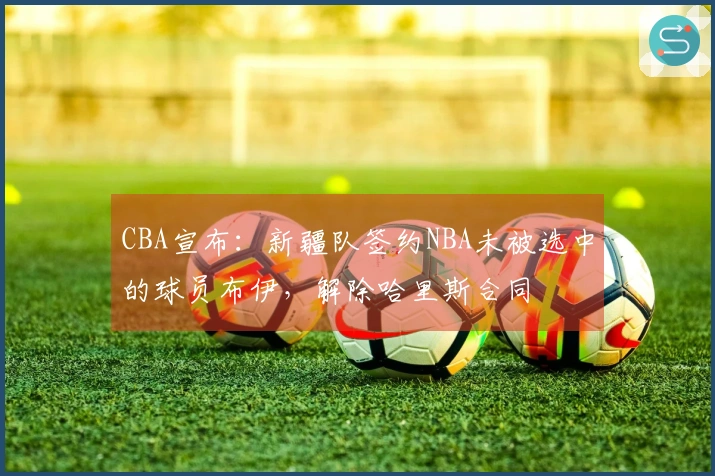 CBA宣布：新疆队签约NBA未被选中的球员布伊，解除哈里斯合同