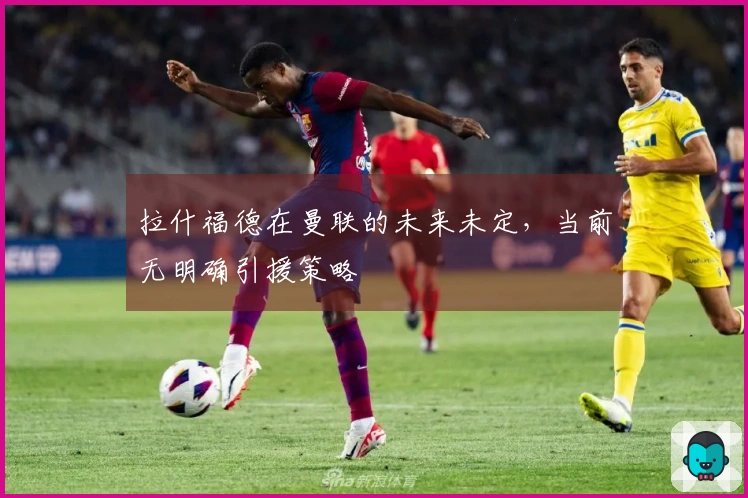 拉什福德在曼联的未来未定，当前无明确引援策略