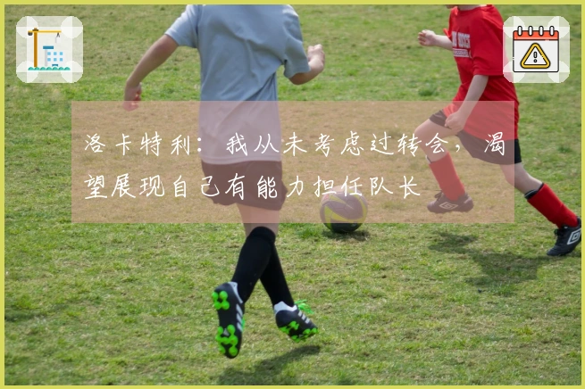 洛卡特利：我从未考虑过转会，渴望展现自己有能力担任队长